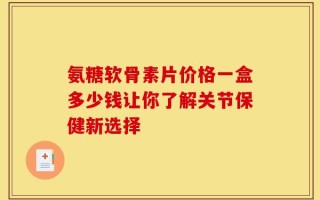 氨糖软骨素片价格一盒多少钱让你了解关节保健新选择