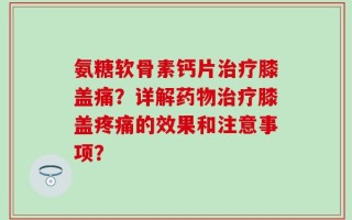 氨糖软骨素钙片治疗膝盖痛？详解药物治疗膝盖疼痛的效果和注意事项？