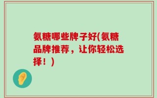 氨糖哪些牌子好(氨糖品牌推荐，让你轻松选择！)