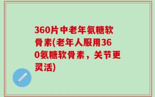 360片中老年氨糖软骨素(老年人服用360氨糖软骨素，关节更灵活)
