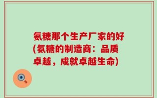 氨糖那个生产厂家的好(氨糖的制造商：品质卓越，成就卓越生命)