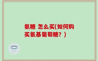 氨糖 怎么买(如何购买氨基葡萄糖？)