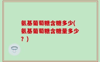 氨基葡萄糖含糖多少(氨基葡萄糖含糖量多少？)
