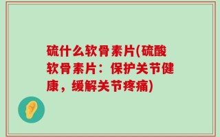 硫什么软骨素片(硫酸软骨素片：保护关节健康，缓解关节疼痛)