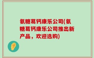 氨糖葛钙康乐公司(氨糖葛钙康乐公司推出新产品，欢迎选购)