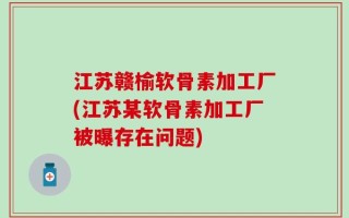 江苏赣榆软骨素加工厂(江苏某软骨素加工厂被曝存在问题)
