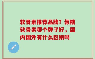 软骨素推荐品牌？氨糖软骨素哪个牌子好，国内国外有什么区别吗