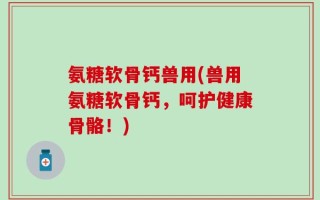 氨糖软骨钙兽用(兽用氨糖软骨钙，呵护健康骨骼！)