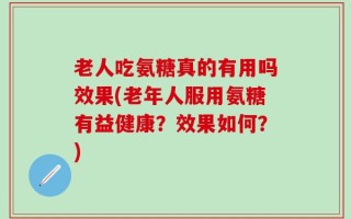 老人吃氨糖真的有用吗效果(老年人服用氨糖有益健康？效果如何？)