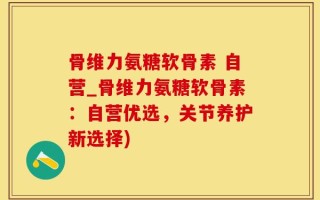 骨维力氨糖软骨素 自营_骨维力氨糖软骨素：自营优选，关节养护新选择)