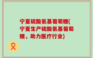宁夏硫酸氨基葡萄糖(宁夏生产硫酸氨基葡萄糖，助力医疗行业)