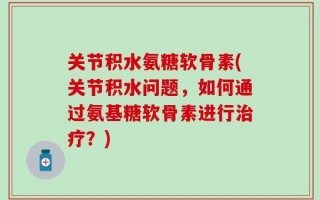 关节积水氨糖软骨素(关节积水问题，如何通过氨基糖软骨素进行治疗？)