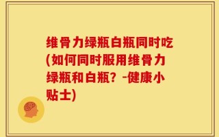 维骨力绿瓶白瓶同时吃(如何同时服用维骨力绿瓶和白瓶？-健康小贴士)