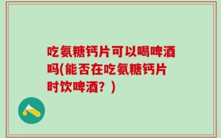 吃氨糖钙片可以喝啤酒吗(能否在吃氨糖钙片时饮啤酒？)