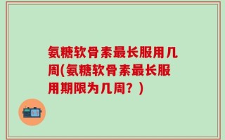 氨糖软骨素最长服用几周(氨糖软骨素最长服用期限为几周？)