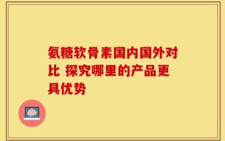氨糖软骨素国内国外对比 探究哪里的产品更具优势