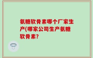 氨糖软骨素哪个厂家生产(哪家公司生产氨糖软骨素？