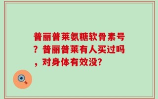 普丽普莱氨糖软骨素号？普丽普莱有人买过吗，对身体有效没？