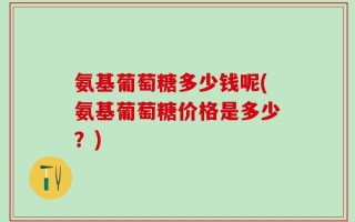 氨基葡萄糖多少钱呢(氨基葡萄糖价格是多少？)