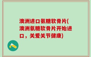 澳洲进口氨糖软骨片(澳洲氨糖软骨片开始进口，关爱关节健康)
