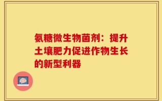 氨糖微生物菌剂：提升土壤肥力促进作物生长的新型利器