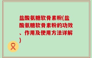 盐酸氨糖软骨素粉(盐酸氨糖软骨素粉的功效、作用及使用方法详解)