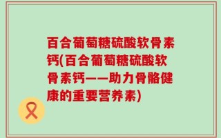 百合葡萄糖硫酸软骨素钙(百合葡萄糖硫酸软骨素钙——助力骨骼健康的重要营养素)
