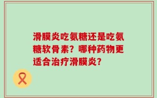 滑膜炎吃氨糖还是吃氨糖软骨素？哪种药物更适合治疗滑膜炎？