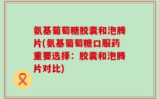 氨基葡萄糖胶囊和泡腾片(氨基葡萄糖口服药重要选择：胶囊和泡腾片对比)