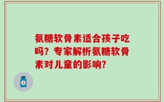 氨糖软骨素适合孩子吃吗？专家解析氨糖软骨素对儿童的影响？