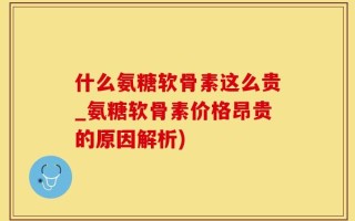 什么氨糖软骨素这么贵_氨糖软骨素价格昂贵的原因解析)