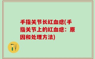 手指关节长红血痣(手指关节上的红血痣：原因和处理方法)