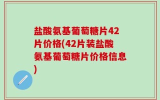 盐酸氨基葡萄糖片42片价格(42片装盐酸氨基葡萄糖片价格信息)