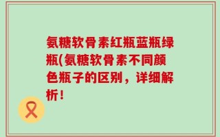 氨糖软骨素红瓶蓝瓶绿瓶(氨糖软骨素不同颜色瓶子的区别，详细解析！
