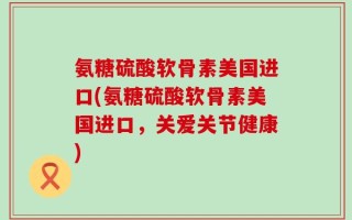 氨糖硫酸软骨素美国进口(氨糖硫酸软骨素美国进口，关爱关节健康)