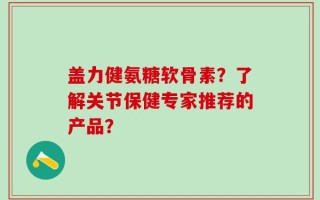 盖力健氨糖软骨素？了解关节保健专家推荐的产品？