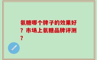 氨糖哪个牌子的效果好？市场上氨糖品牌评测？