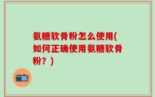 氨糖软骨粉怎么使用(如何正确使用氨糖软骨粉？)