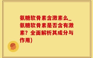 氨糖软骨素含激素么_氨糖软骨素是否含有激素？全面解析其成分与作用)