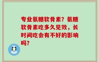 专业氨糖软骨素？氨糖软骨素吃多久见效，长时间吃会有不好的影响吗？
