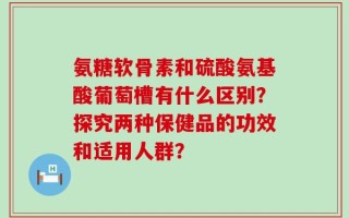 氨糖软骨素和硫酸氨基酸葡萄槽有什么区别？探究两种保健品的功效和适用人群？