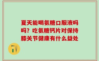 夏天能喝氨糖口服液吗吗？吃氨糖钙片对保持膝关节健康有什么益处