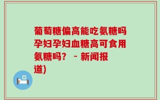 葡萄糖偏高能吃氨糖吗孕妇孕妇血糖高可食用氨糖吗？ - 新闻报道)