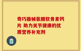 奇巧器械氨糖软骨素钙片 助力关节健康的优质营养补充剂