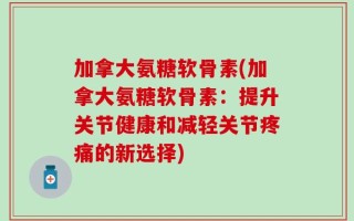 加拿大氨糖软骨素(加拿大氨糖软骨素：提升关节健康和减轻关节疼痛的新选择)