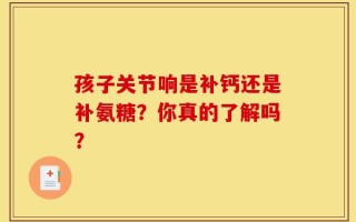 孩子关节响是补钙还是补氨糖？你真的了解吗？