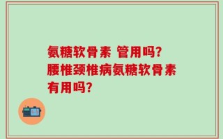 氨糖软骨素 管用吗？腰椎颈椎病氨糖软骨素有用吗？