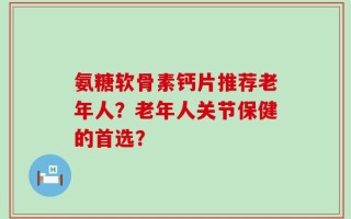 氨糖软骨素钙片推荐老年人？老年人关节保健的首选？