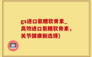 gs进口氨糖软骨素_高效进口氨糖软骨素，关节健康新选择)