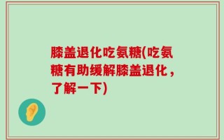 膝盖退化吃氨糖(吃氨糖有助缓解膝盖退化，了解一下)